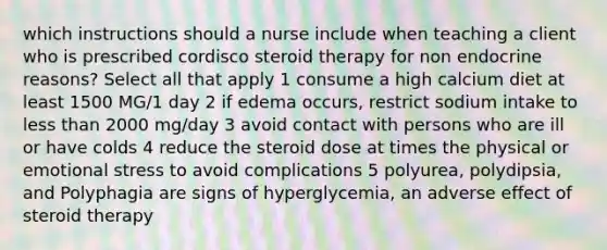 which instructions should a nurse include when teaching a client who is prescribed cordisco steroid therapy for non endocrine reasons? Select all that apply 1 consume a high calcium diet at least 1500 MG/1 day 2 if edema occurs, restrict sodium intake to less than 2000 mg/day 3 avoid contact with persons who are ill or have colds 4 reduce the steroid dose at times the physical or emotional stress to avoid complications 5 polyurea, polydipsia, and Polyphagia are signs of hyperglycemia, an adverse effect of steroid therapy