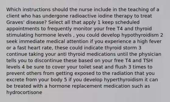 Which instructions should the nurse include in the teaching of a client who has undergone radioactive iodine therapy to treat Graves' disease? Select all that apply 1 keep scheduled appointments to frequently monitor your free T4 and thyroid stimulating hormone levels , you could develop hypothyroidism 2 seek immediate medical attention if you experience a high fever or a fast heart rate, these could indicate thyroid storm 3 continue taking your anti thyroid medications until the physician tells you to discontinue these based on your free T4 and TSH levels 4 be sure to cover your toilet seat and flush 3 times to prevent others from getting exposed to the radiation that you excrete from your body 5 if you develop hyperthyroidism it can be treated with a hormone replacement medication such as hydrocortisone