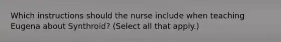 Which instructions should the nurse include when teaching Eugena about Synthroid? (Select all that apply.)