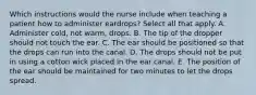 Which instructions would the nurse include when teaching a patient how to administer eardrops? Select all that apply. A. Administer cold, not warm, drops. B. The tip of the dropper should not touch the ear. C. The ear should be positioned so that the drops can run into the canal. D. The drops should not be put in using a cotton wick placed in the ear canal. E. The position of the ear should be maintained for two minutes to let the drops spread.