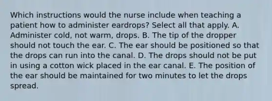 Which instructions would the nurse include when teaching a patient how to administer eardrops? Select all that apply. A. Administer cold, not warm, drops. B. The tip of the dropper should not touch the ear. C. The ear should be positioned so that the drops can run into the canal. D. The drops should not be put in using a cotton wick placed in the ear canal. E. The position of the ear should be maintained for two minutes to let the drops spread.