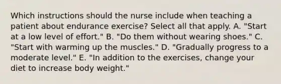 Which instructions should the nurse include when teaching a patient about endurance exercise? Select all that apply. A. "Start at a low level of effort." B. "Do them without wearing shoes." C. "Start with warming up the muscles." D. "Gradually progress to a moderate level." E. "In addition to the exercises, change your diet to increase body weight."