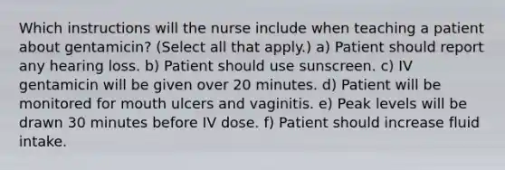 Which instructions will the nurse include when teaching a patient about gentamicin? (Select all that apply.) a) Patient should report any hearing loss. b) Patient should use sunscreen. c) IV gentamicin will be given over 20 minutes. d) Patient will be monitored for mouth ulcers and vaginitis. e) Peak levels will be drawn 30 minutes before IV dose. f) Patient should increase fluid intake.