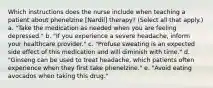 Which instructions does the nurse include when teaching a patient about phenelzine [Nardil] therapy? (Select all that apply.) a. "Take the medication as needed when you are feeling depressed." b. "If you experience a severe headache, inform your healthcare provider." c. "Profuse sweating is an expected side effect of this medication and will diminish with time." d. "Ginseng can be used to treat headache, which patients often experience when they first take phenelzine." e. "Avoid eating avocados when taking this drug."