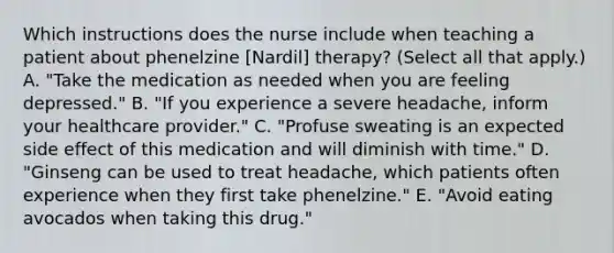 Which instructions does the nurse include when teaching a patient about phenelzine [Nardil] therapy? (Select all that apply.) A. "Take the medication as needed when you are feeling depressed." B. "If you experience a severe headache, inform your healthcare provider." C. "Profuse sweating is an expected side effect of this medication and will diminish with time." D. "Ginseng can be used to treat headache, which patients often experience when they first take phenelzine." E. "Avoid eating avocados when taking this drug."