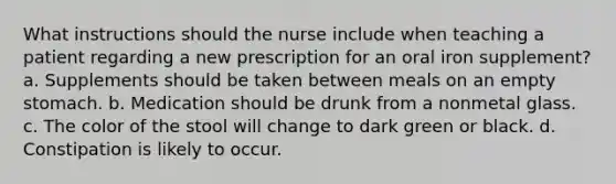 What instructions should the nurse include when teaching a patient regarding a new prescription for an oral iron supplement? a. Supplements should be taken between meals on an empty stomach. b. Medication should be drunk from a nonmetal glass. c. The color of the stool will change to dark green or black. d. Constipation is likely to occur.