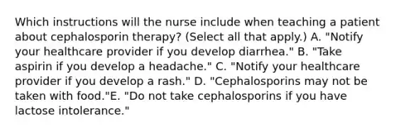 Which instructions will the nurse include when teaching a patient about cephalosporin therapy? (Select all that apply.) A. "Notify your healthcare provider if you develop diarrhea." B. "Take aspirin if you develop a headache." C. "Notify your healthcare provider if you develop a rash." D. "Cephalosporins may not be taken with food."E. "Do not take cephalosporins if you have lactose intolerance."