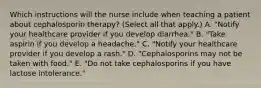 Which instructions will the nurse include when teaching a patient about cephalosporin therapy? (Select all that apply.) A. "Notify your healthcare provider if you develop diarrhea." B. "Take aspirin if you develop a headache." C. "Notify your healthcare provider if you develop a rash." D. "Cephalosporins may not be taken with food." E. "Do not take cephalosporins if you have lactose intolerance."