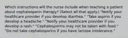 Which instructions will the nurse include when teaching a patient about cephalosporin therapy? (Select all that apply.) "Notify your healthcare provider if you develop diarrhea." "Take aspirin if you develop a headache." "Notify your healthcare provider if you develop a rash." "Cephalosporins may not be taken with food." "Do not take cephalosporins if you have lactose intolerance."