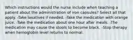 Which instructions would the nurse include when teaching a patient about the administration of iron capsules? Select all that apply. -Take laxatives if needed. -Take the medication with orange juice. -Take the medication about one hour after meals. -The medication may cause the stools to become black. -Stop therapy when hemoglobin level returns to normal.