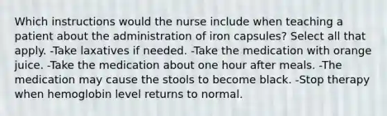 Which instructions would the nurse include when teaching a patient about the administration of iron capsules? Select all that apply. -Take laxatives if needed. -Take the medication with orange juice. -Take the medication about one hour after meals. -The medication may cause the stools to become black. -Stop therapy when hemoglobin level returns to normal.