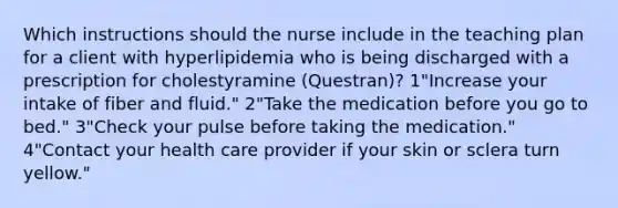 Which instructions should the nurse include in the teaching plan for a client with hyperlipidemia who is being discharged with a prescription for cholestyramine (Questran)? 1"Increase your intake of fiber and fluid." 2"Take the medication before you go to bed." 3"Check your pulse before taking the medication." 4"Contact your health care provider if your skin or sclera turn yellow."