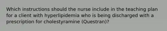 Which instructions should the nurse include in the teaching plan for a client with hyperlipidemia who is being discharged with a prescription for cholestyramine (Questran)?