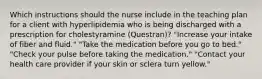 Which instructions should the nurse include in the teaching plan for a client with hyperlipidemia who is being discharged with a prescription for cholestyramine (Questran)? "Increase your intake of fiber and fluid." "Take the medication before you go to bed." "Check your pulse before taking the medication." "Contact your health care provider if your skin or sclera turn yellow."