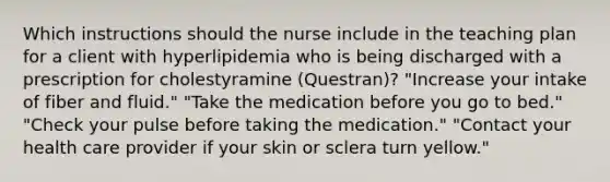 Which instructions should the nurse include in the teaching plan for a client with hyperlipidemia who is being discharged with a prescription for cholestyramine (Questran)? "Increase your intake of fiber and fluid." "Take the medication before you go to bed." "Check your pulse before taking the medication." "Contact your health care provider if your skin or sclera turn yellow."