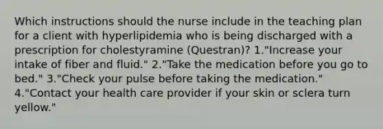 Which instructions should the nurse include in the teaching plan for a client with hyperlipidemia who is being discharged with a prescription for cholestyramine (Questran)? 1."Increase your intake of fiber and fluid." 2."Take the medication before you go to bed." 3."Check your pulse before taking the medication." 4."Contact your health care provider if your skin or sclera turn yellow."