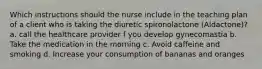 Which instructions should the nurse include in the teaching plan of a client who is taking the diuretic spironolactone (Aldactone)? a. call the healthcare provider f you develop gynecomastia b. Take the medication in the morning c. Avoid caffeine and smoking d. Increase your consumption of bananas and oranges