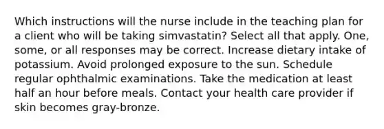 Which instructions will the nurse include in the teaching plan for a client who will be taking simvastatin? Select all that apply. One, some, or all responses may be correct. Increase dietary intake of potassium. Avoid prolonged exposure to the sun. Schedule regular ophthalmic examinations. Take the medication at least half an hour before meals. Contact your health care provider if skin becomes gray-bronze.