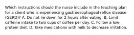 Which instructions should the nurse include in the teaching plan for a client who is experiencing gastroesophageal reflux disease (GERD)? A. Do not lie down for 2 hours after eating. B. Limit caffeine intake to two cups of coffee per day. C. Follow a low-protein diet. D. Take medications with milk to decrease irritation.