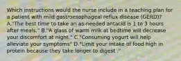 Which instructions would the nurse include in a teaching plan for a patient with mild gastroesophageal reflux disease (GERD)? A."The best time to take an as-needed antacid is 1 to 3 hours after meals." B."A glass of warm milk at bedtime will decrease your discomfort at night." C."Consuming yogurt will help alleviate your symptoms" D."Limit your intake of food high in protein because they take longer to digest ."