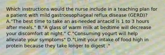 Which instructions would the nurse include in a teaching plan for a patient with mild gastroesophageal reflux disease (GERD)? A."The best time to take an as-needed antacid is 1 to 3 hours after meals." B."A glass of warm milk at bedtime will decrease your discomfort at night." C."Consuming yogurt will help alleviate your symptoms" D."Limit your intake of food high in protein because they take longer to digest ."