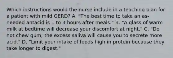 Which instructions would the nurse include in a teaching plan for a patient with mild GERD? A. "The best time to take an as-needed antacid is 1 to 3 hours after meals." B. "A glass of warm milk at bedtime will decrease your discomfort at night." C. "Do not chew gum; the excess saliva will cause you to secrete more acid." D. "Limit your intake of foods high in protein because they take longer to digest."