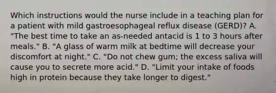 Which instructions would the nurse include in a teaching plan for a patient with mild gastroesophageal reflux disease (GERD)? A. "The best time to take an as-needed antacid is 1 to 3 hours after meals." B. "A glass of warm milk at bedtime will decrease your discomfort at night." C. "Do not chew gum; the excess saliva will cause you to secrete more acid." D. "Limit your intake of foods high in protein because they take longer to digest."