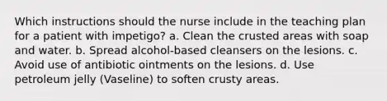 Which instructions should the nurse include in the teaching plan for a patient with impetigo? a. Clean the crusted areas with soap and water. b. Spread alcohol-based cleansers on the lesions. c. Avoid use of antibiotic ointments on the lesions. d. Use petroleum jelly (Vaseline) to soften crusty areas.