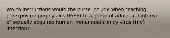 Which instructions would the nurse include when teaching preexposure prophylaxis (PrEP) to a group of adults at high risk of sexually acquired human immunodeficiency virus (HIV) infection?