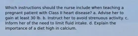 Which instructions should the nurse include when teaching a pregnant patient with Class II heart disease? a. Advise her to gain at least 30 lb. b. Instruct her to avoid strenuous activity. c. Inform her of the need to limit fluid intake. d. Explain the importance of a diet high in calcium.