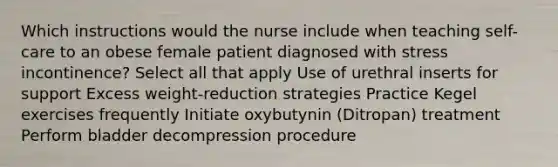 Which instructions would the nurse include when teaching self-care to an obese female patient diagnosed with stress incontinence? Select all that apply Use of urethral inserts for support Excess weight-reduction strategies Practice Kegel exercises frequently Initiate oxybutynin (Ditropan) treatment Perform bladder decompression procedure