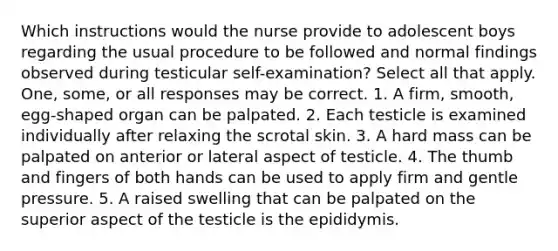 Which instructions would the nurse provide to adolescent boys regarding the usual procedure to be followed and normal findings observed during testicular self-examination? Select all that apply. One, some, or all responses may be correct. 1. A firm, smooth, egg-shaped organ can be palpated. 2. Each testicle is examined individually after relaxing the scrotal skin. 3. A hard mass can be palpated on anterior or lateral aspect of testicle. 4. The thumb and fingers of both hands can be used to apply firm and gentle pressure. 5. A raised swelling that can be palpated on the superior aspect of the testicle is the epididymis.