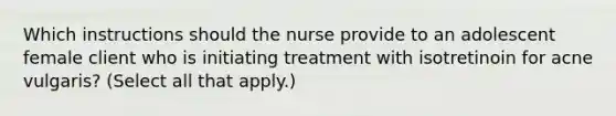 Which instructions should the nurse provide to an adolescent female client who is initiating treatment with isotretinoin for acne vulgaris? (Select all that apply.)