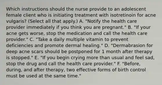 Which instructions should the nurse provide to an adolescent female client who is initiating treatment with isotretinoin for acne vulgaris? (Select all that apply.) A. "Notify the health care provider immediately if you think you are pregnant." B. "If your acne gets worse, stop the medication and call the health care provider." C. "Take a daily multiple vitamin to prevent deficiencies and promote dermal healing." D. "Dermabrasion for deep acne scars should be postponed for 1 month after therapy is stopped." E. "If you begin crying more than usual and feel sad, stop the drug and call the health care provider." F. "Before, during, and after therapy, two effective forms of birth control must be used at the same time."