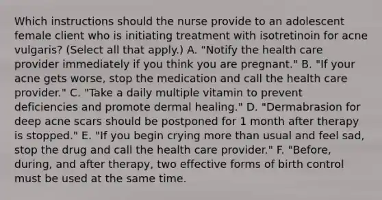 Which instructions should the nurse provide to an adolescent female client who is initiating treatment with isotretinoin for acne vulgaris? (Select all that apply.) A. "Notify the health care provider immediately if you think you are pregnant." B. "If your acne gets worse, stop the medication and call the health care provider." C. "Take a daily multiple vitamin to prevent deficiencies and promote dermal healing." D. "Dermabrasion for deep acne scars should be postponed for 1 month after therapy is stopped." E. "If you begin crying more than usual and feel sad, stop the drug and call the health care provider." F. "Before, during, and after therapy, two effective forms of birth control must be used at the same time.