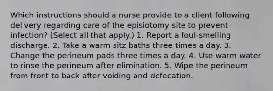 Which instructions should a nurse provide to a client following delivery regarding care of the episiotomy site to prevent infection? (Select all that apply.) 1. Report a foul-smelling discharge. 2. Take a warm sitz baths three times a day. 3. Change the perineum pads three times a day. 4. Use warm water to rinse the perineum after elimination. 5. Wipe the perineum from front to back after voiding and defecation.