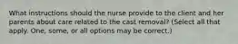 What instructions should the nurse provide to the client and her parents about care related to the cast removal? (Select all that apply. One, some, or all options may be correct.)