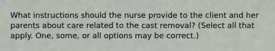 What instructions should the nurse provide to the client and her parents about care related to the cast removal? (Select all that apply. One, some, or all options may be correct.)