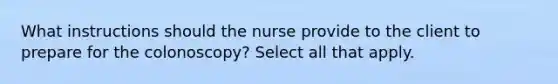 What instructions should the nurse provide to the client to prepare for the colonoscopy? Select all that apply​.