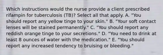 Which instructions would the nurse provide a client prescribed rifampin for tuberculosis (TB)? Select all that apply. A. "You should report any yellow tinge to your skin." B. "Your soft contact lenses will be stained permanently." C. "You should report any reddish orange tinge to your secretions." D. "You need to drink at least 8 ounces of water with the medication." E. "You should report any increased tendency to bruising or bleeding."