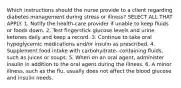 Which instructions should the nurse provide to a client regarding diabetes management during stress or illness? SELECT ALL THAT APPLY. 1. Notify the health-care provider if unable to keep fluids or foods down. 2. Test fingerstick glucose levels and urine ketones daily and keep a record. 3. Continue to take oral hypoglycemic medications and/or insulin as prescribed. 4. Supplement food intake with carbohydrate- containing fluids, such as juices or soups. 5. When on an oral agent, administer insulin in addition to the oral agent during the illness. 6. A minor illness, such as the flu, usually does not affect the blood glucose and insulin needs.