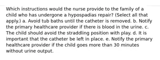 Which instructions would the nurse provide to the family of a child who has undergone a hypospadias repair? (Select all that apply.) a. Avoid tub baths until the catheter is removed. b. Notify the primary healthcare provider if there is blood in the urine. c. The child should avoid the straddling position with play. d. It is important that the catheter be left in place. e. Notify the primary healthcare provider if the child goes more than 30 minutes without urine output.