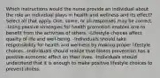 Which instructions would the nurse provide an individual about the role an individual plays in health and wellness and its effect? Select all that apply. One, some, or all responses may be correct. -Using passive strategies for health promotion enables one to benefit from the activities of others. -Lifestyle choices affect quality of life and well-being. -Individuals should take responsibility for health and wellness by making proper lifestyle choices. -Individuals should realize that illness prevention has a positive economic effect on their lives. -Individuals should understand that it is enough to make positive lifestyle choices to prevent illness.