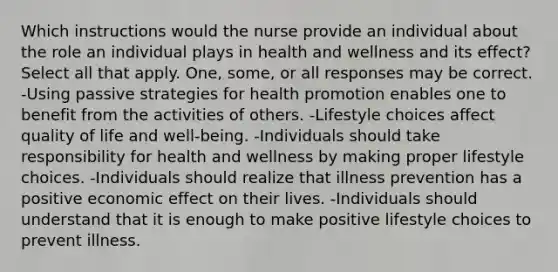 Which instructions would the nurse provide an individual about the role an individual plays in health and wellness and its effect? Select all that apply. One, some, or all responses may be correct. -Using passive strategies for health promotion enables one to benefit from the activities of others. -Lifestyle choices affect quality of life and well-being. -Individuals should take responsibility for health and wellness by making proper lifestyle choices. -Individuals should realize that illness prevention has a positive economic effect on their lives. -Individuals should understand that it is enough to make positive lifestyle choices to prevent illness.