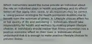 Which instructions would the nurse provide an individual about the role an individual plays in health and wellness and its effect? Select all that apply. One, some, or all responses may be correct. a. Using passive strategies for health promotion enables one to benefit from the activities of others. b. Lifestyle choices affect his or her quality of life and well-being. c. Individuals should take responsibility for health and wellness by making proper lifestyle choices. d. Individuals should realize that illness prevention has a positive economic effect on their lives. e. Individuals should understand that it is enough to make positive lifestyle choices to prevent illness.