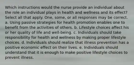 Which instructions would the nurse provide an individual about the role an individual plays in health and wellness and its effect? Select all that apply. One, some, or all responses may be correct. a. Using passive strategies for health promotion enables one to benefit from the activities of others. b. Lifestyle choices affect his or her quality of life and well-being. c. Individuals should take responsibility for health and wellness by making proper lifestyle choices. d. Individuals should realize that illness prevention has a positive economic effect on their lives. e. Individuals should understand that it is enough to make positive lifestyle choices to prevent illness.