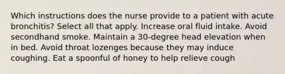 Which instructions does the nurse provide to a patient with acute bronchitis? Select all that apply. Increase oral fluid intake. Avoid secondhand smoke. Maintain a 30-degree head elevation when in bed. Avoid throat lozenges because they may induce coughing. Eat a spoonful of honey to help relieve cough