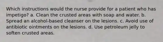 Which instructions would the nurse provide for a patient who has impetigo? a. Clean the crusted areas with soap and water. b. Spread an alcohol-based cleanser on the lesions. c. Avoid use of antibiotic ointments on the lesions. d. Use petroleum jelly to soften crusted areas.