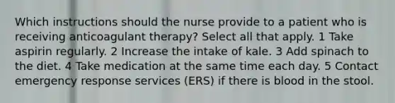 Which instructions should the nurse provide to a patient who is receiving anticoagulant therapy? Select all that apply. 1 Take aspirin regularly. 2 Increase the intake of kale. 3 Add spinach to the diet. 4 Take medication at the same time each day. 5 Contact emergency response services (ERS) if there is blood in the stool.