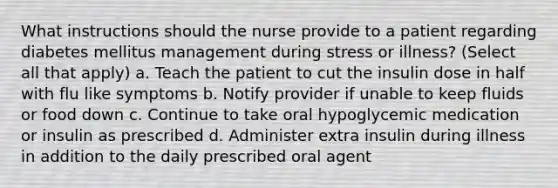 What instructions should the nurse provide to a patient regarding diabetes mellitus management during stress or illness? (Select all that apply) a. Teach the patient to cut the insulin dose in half with flu like symptoms b. Notify provider if unable to keep fluids or food down c. Continue to take oral hypoglycemic medication or insulin as prescribed d. Administer extra insulin during illness in addition to the daily prescribed oral agent